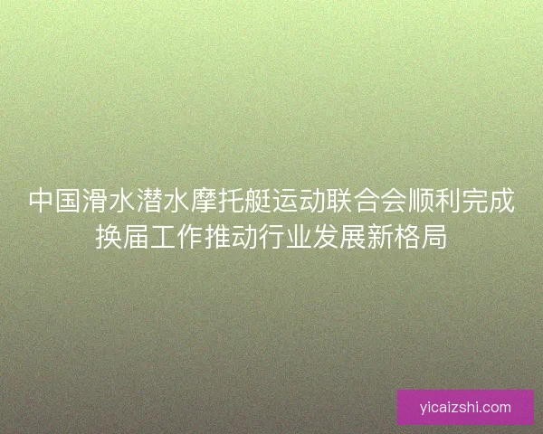 中国滑水潜水摩托艇运动联合会顺利完成换届工作推动行业发展新格局