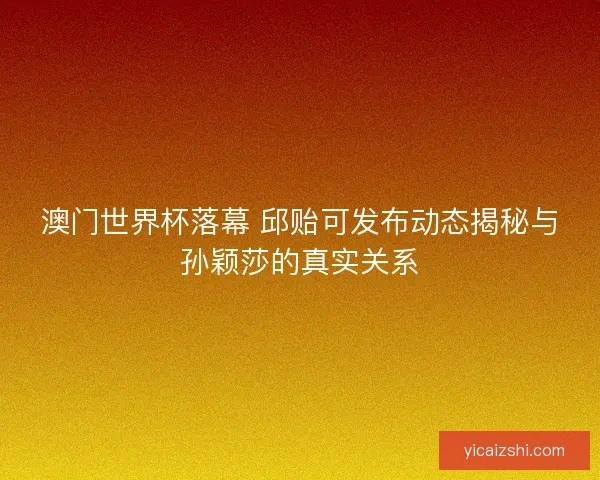 澳门世界杯落幕 邱贻可发布动态揭秘与孙颖莎的真实关系