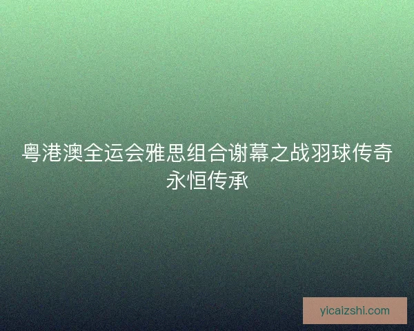 粤港澳全运会雅思组合谢幕之战羽球传奇永恒传承