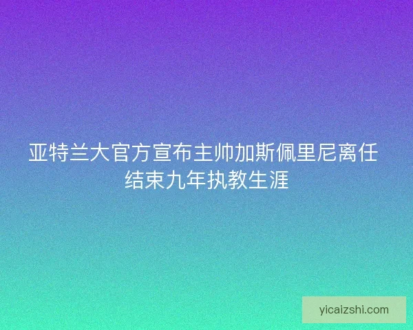 亚特兰大官方宣布主帅加斯佩里尼离任 结束九年执教生涯