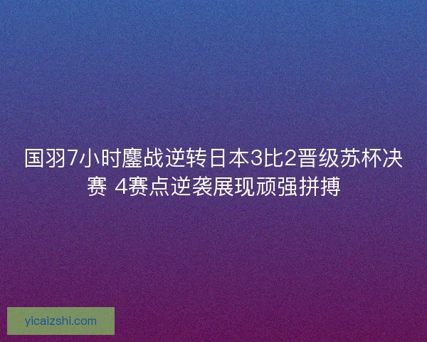 国羽7小时鏖战逆转日本3比2晋级苏杯决赛 4赛点逆袭展现顽强拼搏