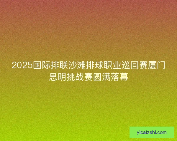 2025国际排联沙滩排球职业巡回赛厦门思明挑战赛圆满落幕 2025国际排联沙滩排球职业巡回赛厦门思明挑战赛圆满落幕