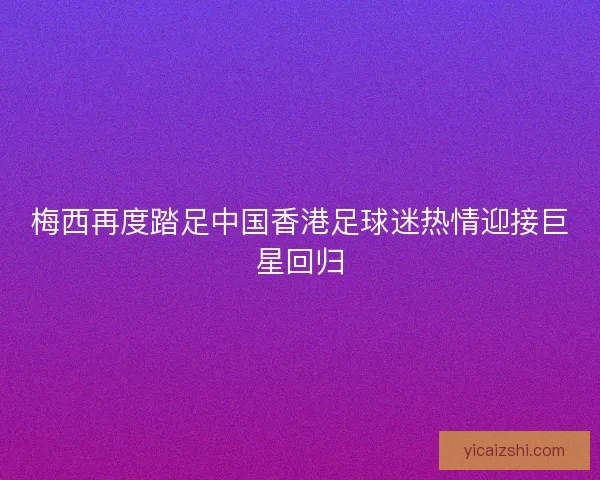 梅西再度踏足中国香港足球迷热情迎接巨星回归 梅西再度踏足中国香港足球迷热情迎接巨星回归