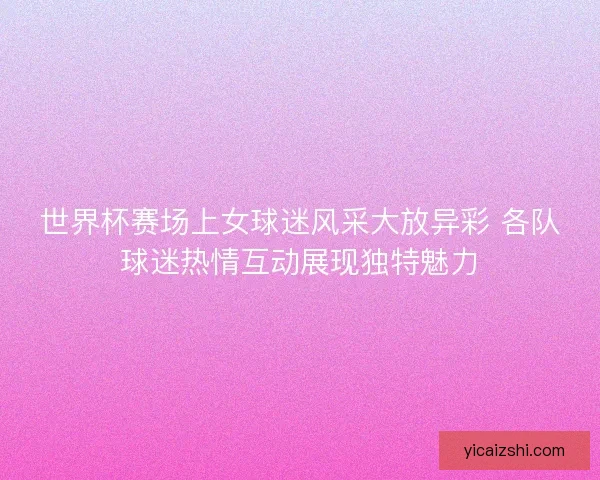 世界杯赛场上女球迷风采大放异彩 各队球迷热情互动展现独特魅力