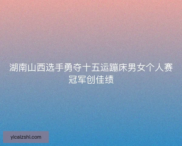湖南山西选手勇夺十五运蹦床男女个人赛冠军创佳绩 湖南山西选手勇夺十五运蹦床男女个人赛冠军创佳绩